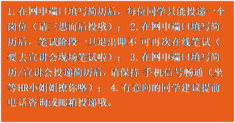 文本框:1.在网申端口填写简历后,每位同学只能投递一个 岗位(请三思而后投哦); 2.在网申端口填写简历后,笔试阶段一旦退出即不 可再次在线笔试(要去宣讲会现场笔试啦); 3.在网申端口填写简历/宣讲会投递简历后,请保持 手机信号畅通(坐等 HR 小姐姐撩你咯); 4.有意向的同学建议提前电话咨询或邮箱投递哦。